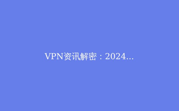 VPN资讯解密：2024年网络安全与隐私保护的前沿指南