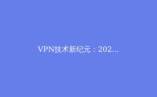 VPN技术新纪元：2024年隐私保护与网络自由的全方位解析 - 2