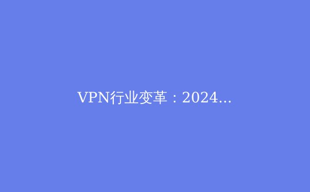 VPN行业变革：2024年隐私保护与网络安全新趋势解析