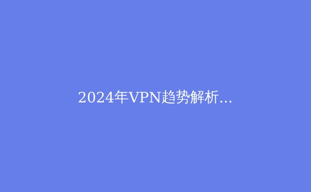 2024年VPN趋势解析：从隐私保护到智能路由的技术演进 - 2