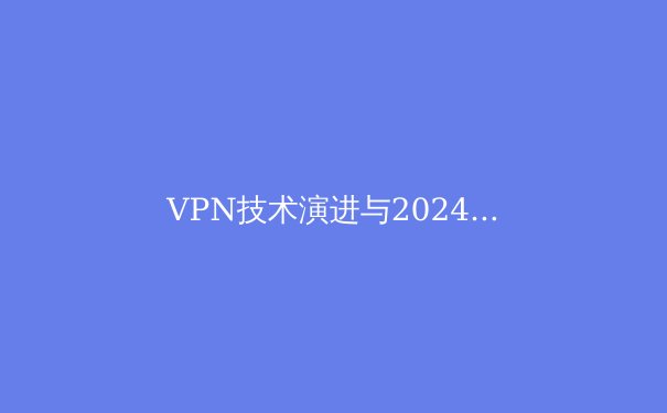 VPN技术演进与2024年隐私保护趋势深度解析：不止于翻墙