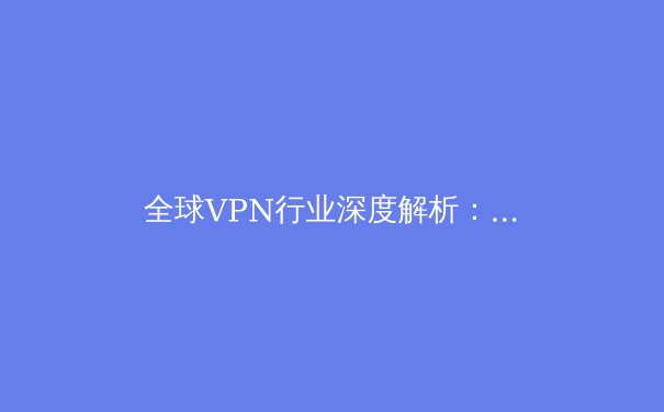 全球VPN行业深度解析：2024年网络安全与数字自由的新趋势