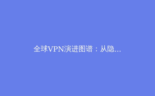 全球VPN演进图谱：从隐私工具到数字基础设施的战略转型 - 3