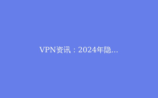 VPN资讯：2024年隐私保护与网络自由的技术前沿与趋势洞察 - 3