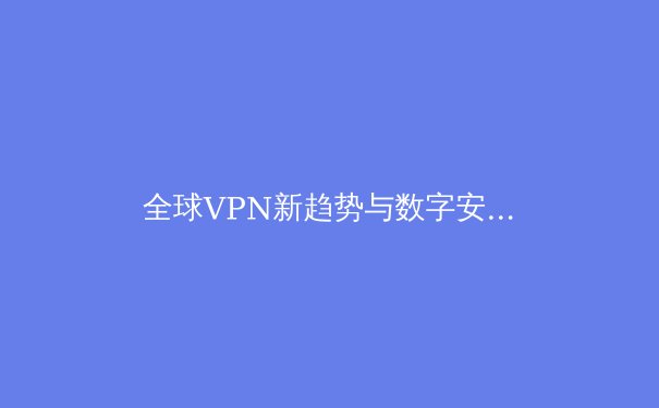 全球VPN新趋势与数字安全：2024年你需要了解的四大变革与选择策略 - 4