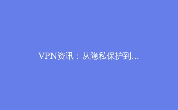 VPN资讯：从隐私保护到网络自由，深度解析全球连接新趋势