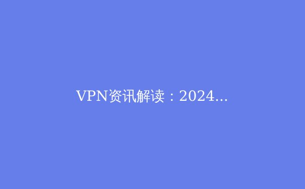 VPN资讯解读：2024年安全连接、隐私保护与解锁全球网络的前沿趋势