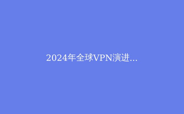 2024年全球VPN演进趋势：隐私、协议与政策的三重变革 - 3