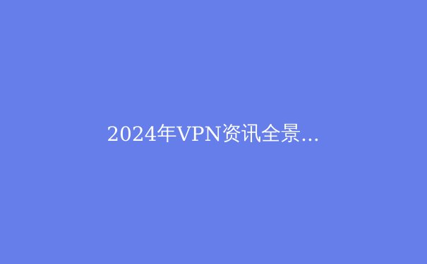 2024年VPN资讯全景：技术革新、隐私保卫战与未来展望 - 4