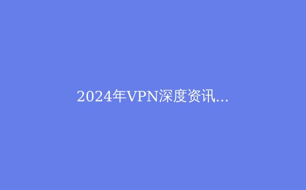 2024年VPN深度资讯：安全、隐私与未来趋势 - 4