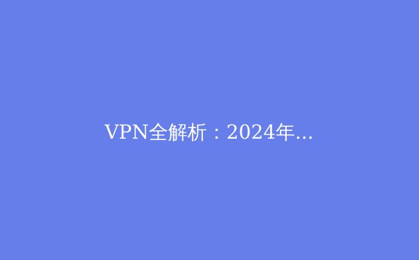 VPN全解析：2024年你必须了解的虚拟私人网络资讯 - 2