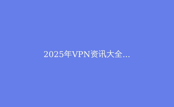 2025年VPN资讯大全：技术、趋势与选择完全指南 - 2