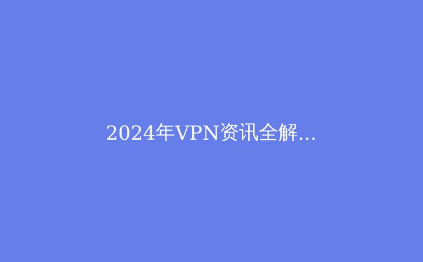 2024年VPN资讯全解析：趋势、选择与安全指南 - 4