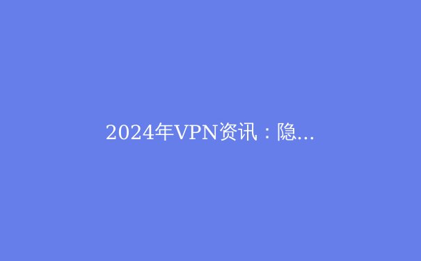 2024年VPN资讯：隐私保护、技术创新与法律环境全面解读 - 2
