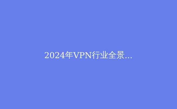 2024年VPN行业全景解析：安全、技术与自由访问的未来趋势 - 4