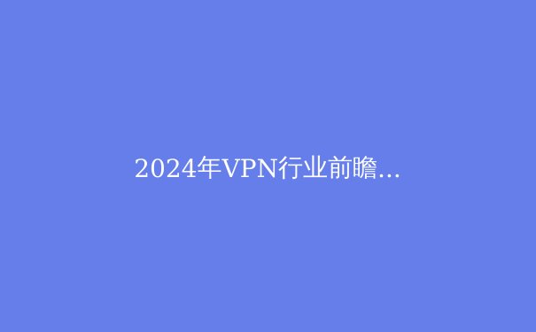 2024年VPN行业前瞻：隐私保护、技术革新与法规博弈 - 3