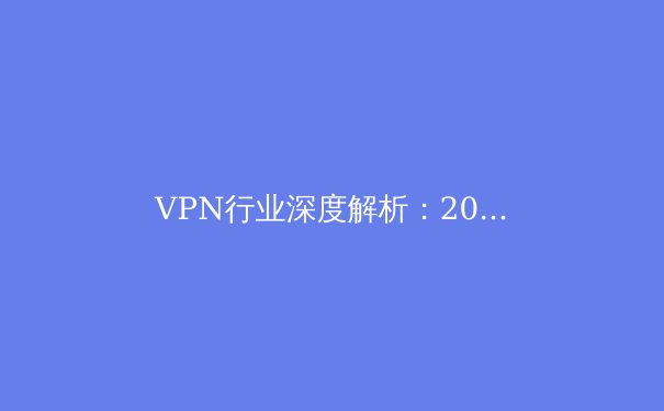VPN行业深度解析：2024年网络安全与数字自由的前沿趋势
