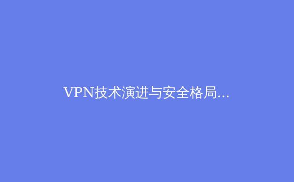 VPN技术演进与安全格局解析：从加密通道到零信任网络的转型之路 - 4