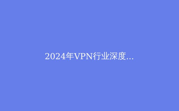 2024年VPN行业深度解析：从技术演进到全球合规化浪潮 - 4