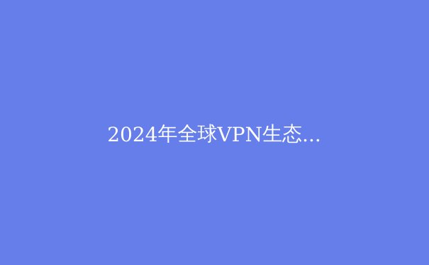 2024年全球VPN生态全景解析：从隐私保护到地缘博弈的技术革新 - 3