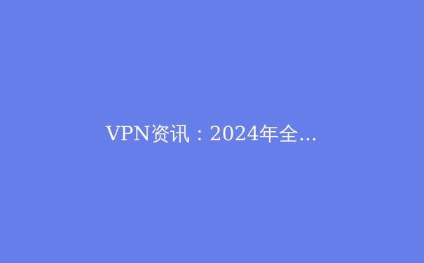 VPN资讯：2024年全球网络安全新趋势与实用指南 - 3