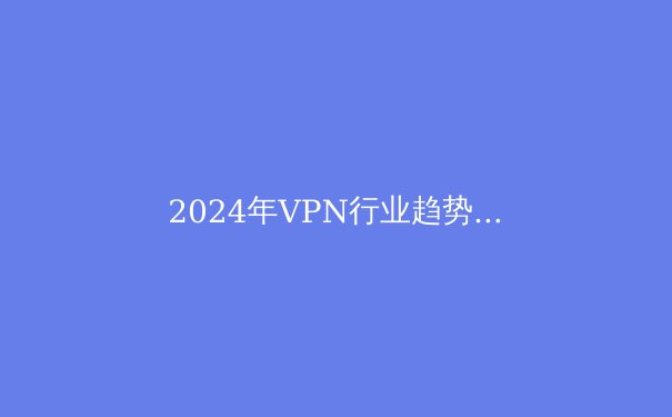 2024年VPN行业趋势解密：从协议革新到地缘博弈的全面突围