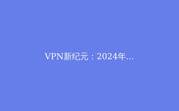 VPN新纪元：2024年隐私保护与网络自由的全方位解析 - 2