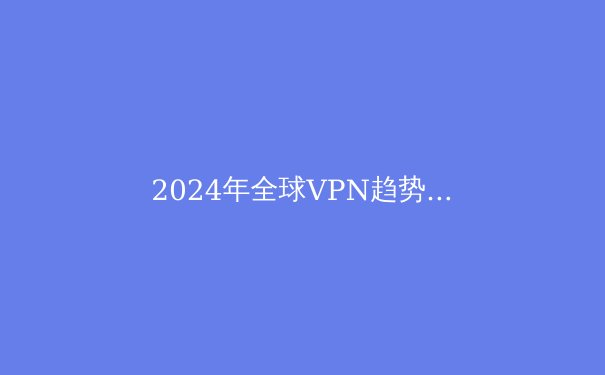 2024年全球VPN趋势解析：从安全漏洞到量子加密的技术变革