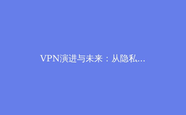 VPN演进与未来：从隐私工具到数字自由基石的全景解析