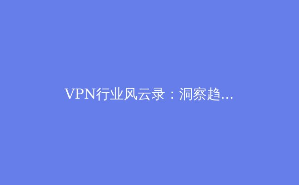 VPN行业风云录：洞察趋势、规避风险与解锁数字自由的专业指南 - 4