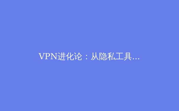 VPN进化论：从隐私工具到数字生活基石的深度解析 - 2