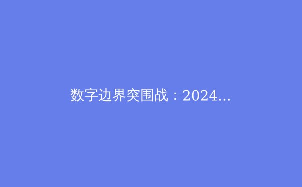 数字边界突围战：2024年VPN技术趋势与网络自由深度解析 - 4
