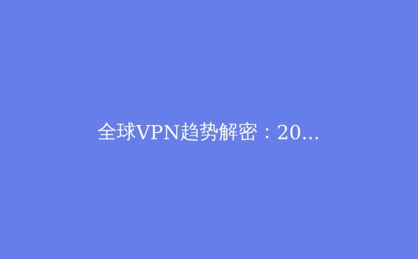 全球VPN趋势解密：2024年隐私保护与网络自由的全新博弈 - 4