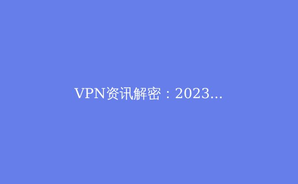 VPN资讯解密：2023年全球隐私保护趋势与关键技术剖析
