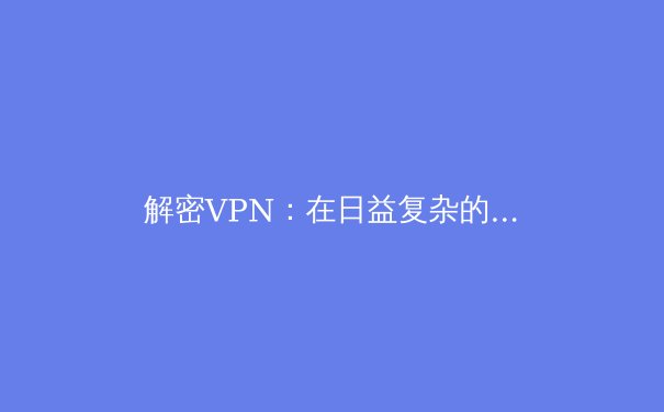 解密VPN：在日益复杂的网络环境中守护你的数字隐私与自由