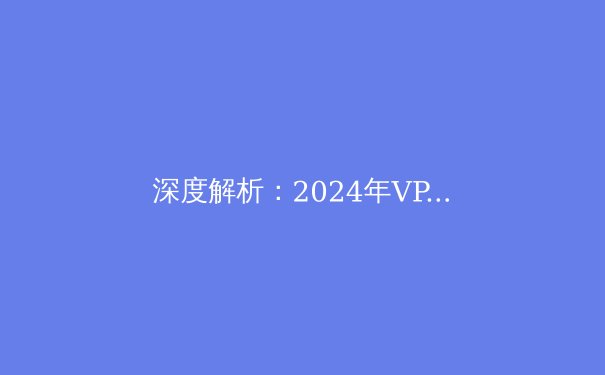 深度解析：2024年VPN技术演进与网络安全新格局 - 3