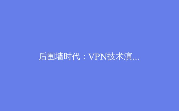 后围墙时代：VPN技术演进与全球网络新格局深度解析 - 3