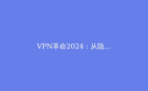 VPN革命2024：从隐私工具到数字生存权的战略转变 - 2