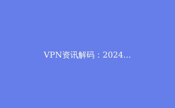 VPN资讯解码：2024年，如何选择与安全使用你的数字护甲？