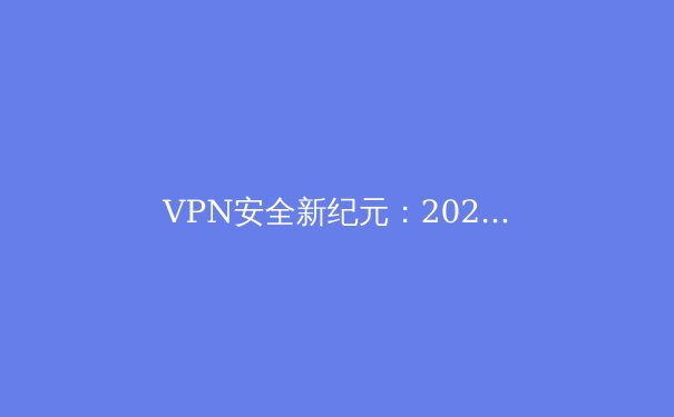 VPN安全新纪元：2024年隐私保护技术与法规全景解析