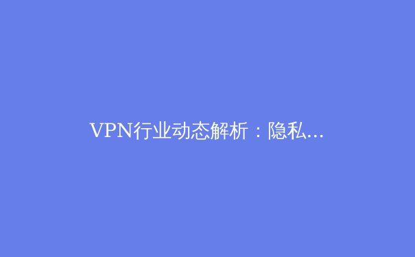 VPN行业动态解析：隐私、安全与未来趋势深度观察 - 3