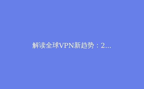 解读全球VPN新趋势：2024年隐私保护与跨境连接的核心洞察 - 2